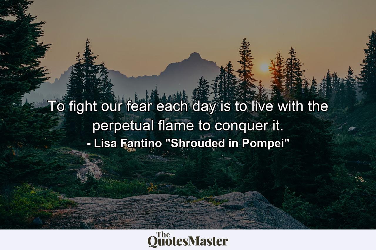 To fight our fear each day is to live with the perpetual flame to conquer it. - Quote by Lisa Fantino 