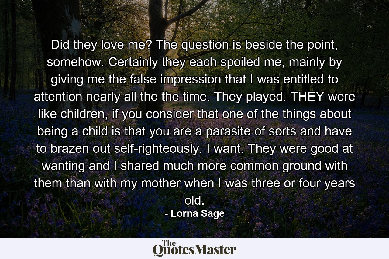 Did they love me? The question is beside the point, somehow. Certainly they each spoiled me, mainly by giving me the false impression that I was entitled to attention nearly all the the time. They played. THEY were like children, if you consider that one of the things about being a child is that you are a parasite of sorts and have to brazen out self-righteously. I want. They were good at wanting and I shared much more common ground with them than with my mother when I was three or four years old. - Quote by Lorna Sage