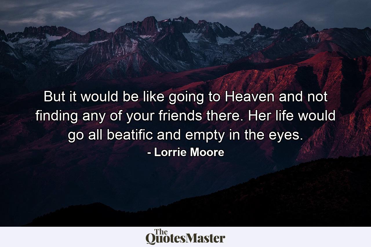 But it would be like going to Heaven and not finding any of your friends there. Her life would go all beatific and empty in the eyes. - Quote by Lorrie Moore