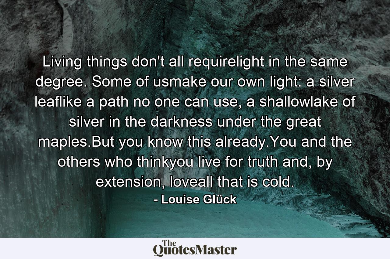 Living things don't all requirelight in the same degree. Some of usmake our own light: a silver leaflike a path no one can use, a shallowlake of silver in the darkness under the great maples.But you know this already.You and the others who thinkyou live for truth and, by extension, loveall that is cold. - Quote by Louise Glück