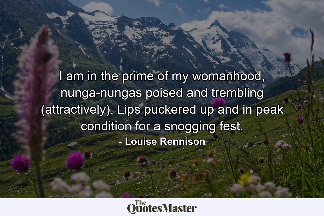 I am in the prime of my womanhood, nunga-nungas poised and trembling (attractively). Lips puckered up and in peak condition for a snogging fest. - Quote by Louise Rennison