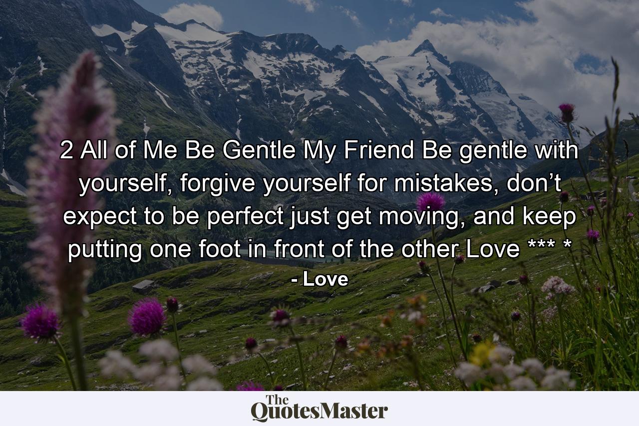 2 All of Me Be Gentle My Friend Be gentle with yourself, forgive yourself for mistakes, don’t expect to be perfect  just get moving, and  keep putting one  foot in front of  the other  Love *** * - Quote by Love