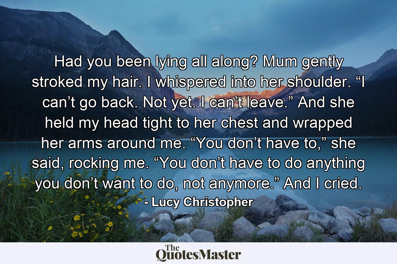 Had you been lying all along? Mum gently stroked my hair. I whispered into her shoulder. “I can’t go back. Not yet. I can’t leave.” And she held my head tight to her chest and wrapped her arms around me. “You don’t have to,” she said, rocking me. “You don’t have to do anything you don’t want to do, not anymore.” And I cried. - Quote by Lucy Christopher