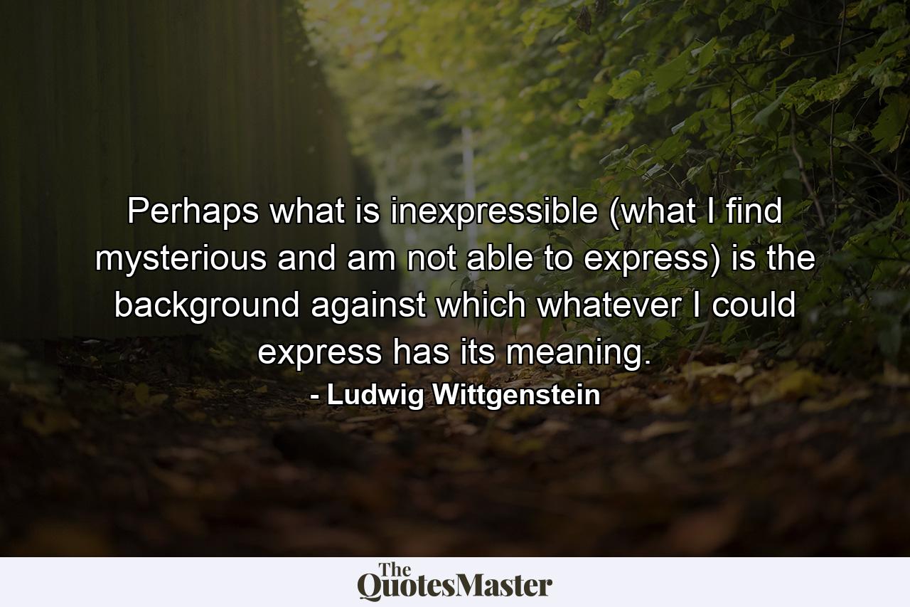 Perhaps what is inexpressible (what I find mysterious and am not able to express) is the background against which whatever I could express has its meaning. - Quote by Ludwig Wittgenstein