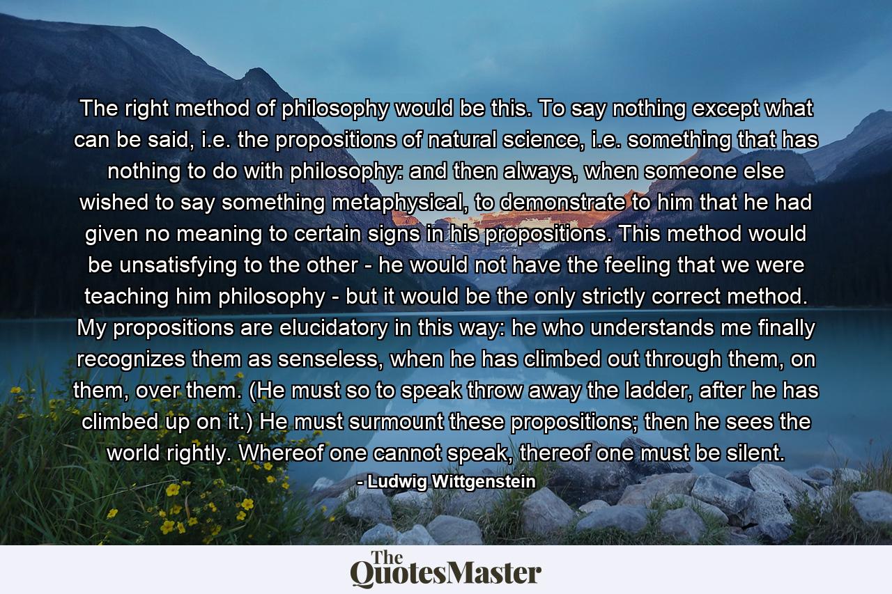 The right method of philosophy would be this. To say nothing except what can be said, i.e. the propositions of natural science, i.e. something that has nothing to do with philosophy: and then always, when someone else wished to say something metaphysical, to demonstrate to him that he had given no meaning to certain signs in his propositions. This method would be unsatisfying to the other - he would not have the feeling that we were teaching him philosophy - but it would be the only strictly correct method. My propositions are elucidatory in this way: he who understands me finally recognizes them as senseless, when he has climbed out through them, on them, over them. (He must so to speak throw away the ladder, after he has climbed up on it.) He must surmount these propositions; then he sees the world rightly. Whereof one cannot speak, thereof one must be silent. - Quote by Ludwig Wittgenstein