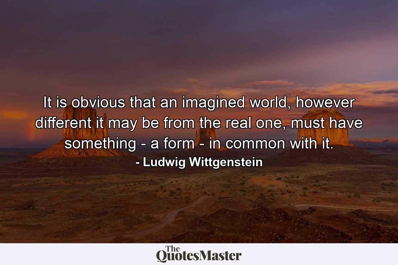 It is obvious that an imagined world, however different it may be from the real one, must have something - a form - in common with it. - Quote by Ludwig Wittgenstein