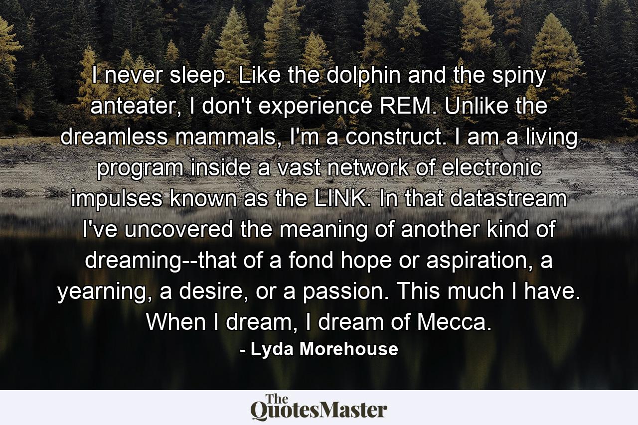 I never sleep. Like the dolphin and the spiny anteater, I don't experience REM. Unlike the dreamless mammals, I'm a construct. I am a living program inside a vast network of electronic impulses known as the LINK. In that datastream I've uncovered the meaning of another kind of dreaming--that of a fond hope or aspiration, a yearning, a desire, or a passion. This much I have. When I dream, I dream of Mecca. - Quote by Lyda Morehouse