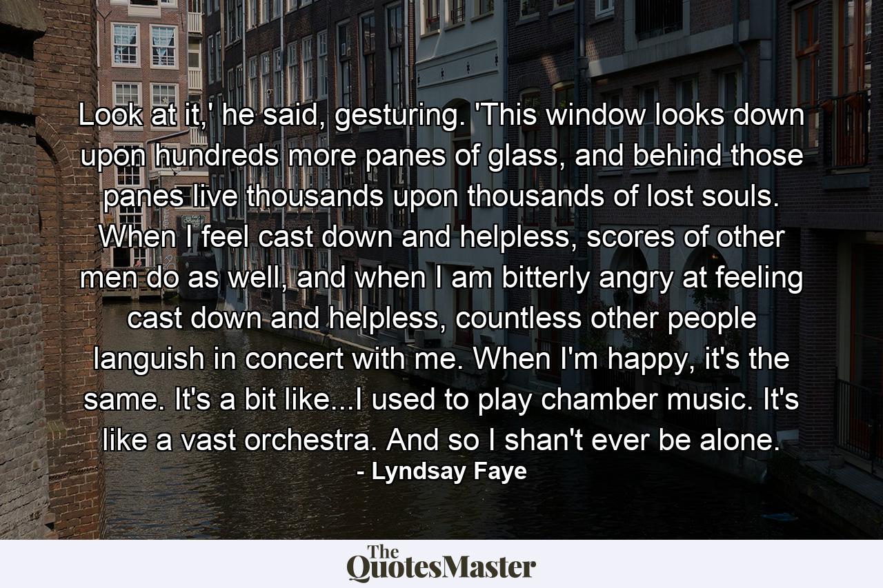 Look at it,' he said, gesturing. 'This window looks down upon hundreds more panes of glass, and behind those panes live thousands upon thousands of lost souls. When I feel cast down and helpless, scores of other men do as well, and when I am bitterly angry at feeling cast down and helpless, countless other people languish in concert with me. When I'm happy, it's the same. It's a bit like...I used to play chamber music. It's like a vast orchestra. And so I shan't ever be alone. - Quote by Lyndsay Faye