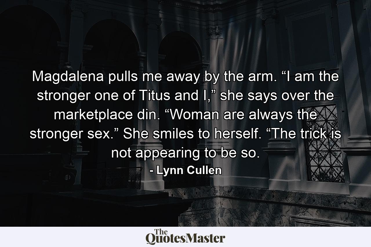 Magdalena pulls me away by the arm. “I am the stronger one of Titus and I,” she says over the marketplace din. “Woman are always the stronger sex.” She smiles to herself. “The trick is not appearing to be so. - Quote by Lynn Cullen