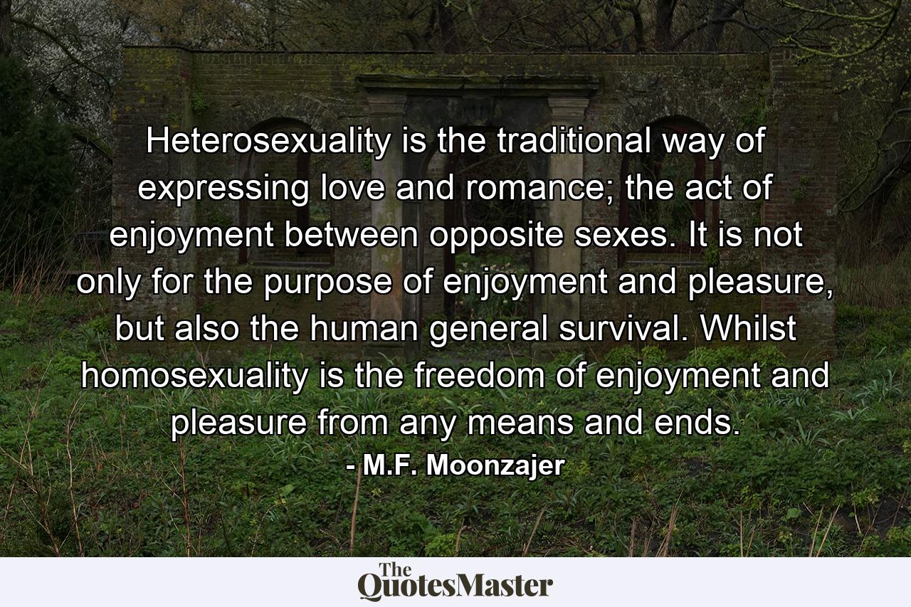 Heterosexuality is the traditional way of expressing love and romance; the act of enjoyment between opposite sexes. It is not only for the purpose of enjoyment and pleasure, but also the human general survival. Whilst homosexuality is the freedom of enjoyment and pleasure from any means and ends. - Quote by M.F. Moonzajer