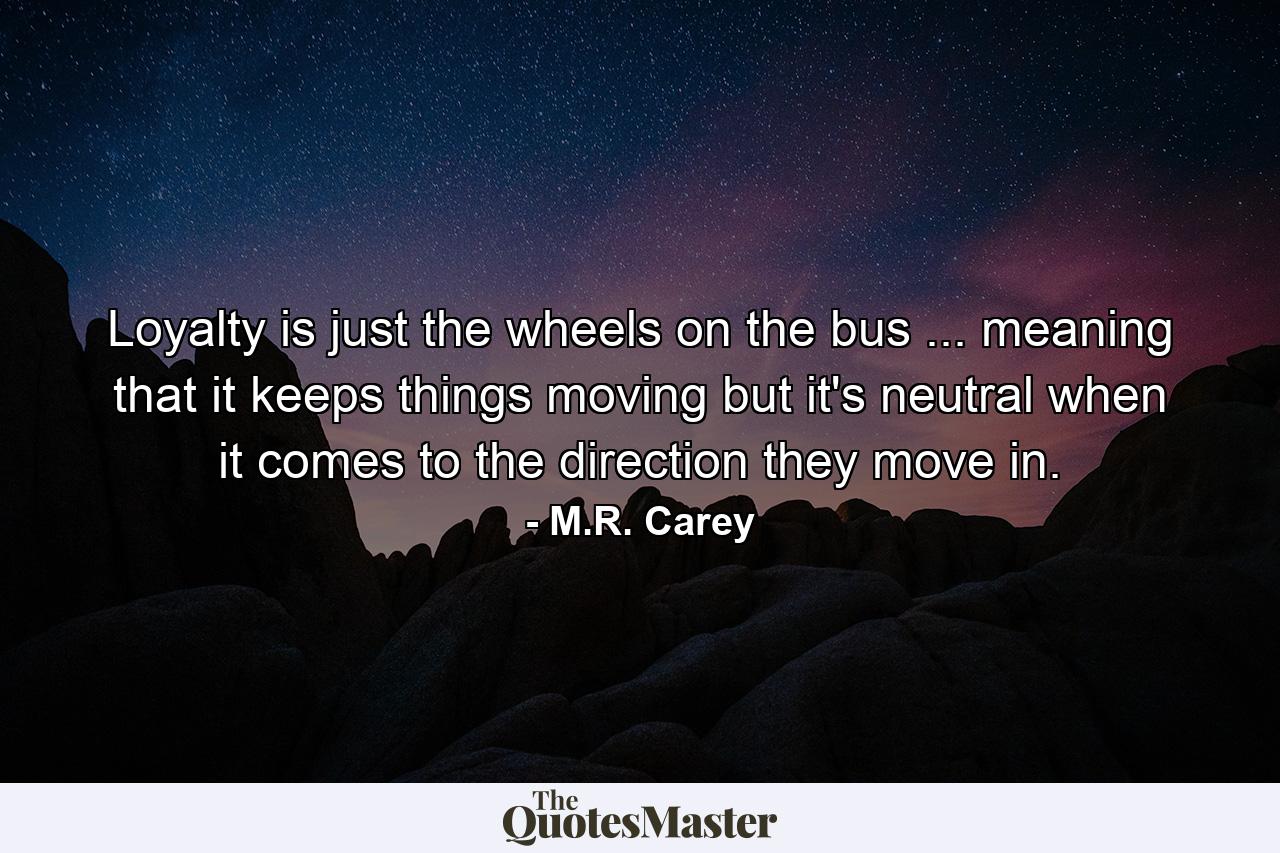 Loyalty is just the wheels on the bus ... meaning that it keeps things moving but it's neutral when it comes to the direction they move in. - Quote by M.R. Carey