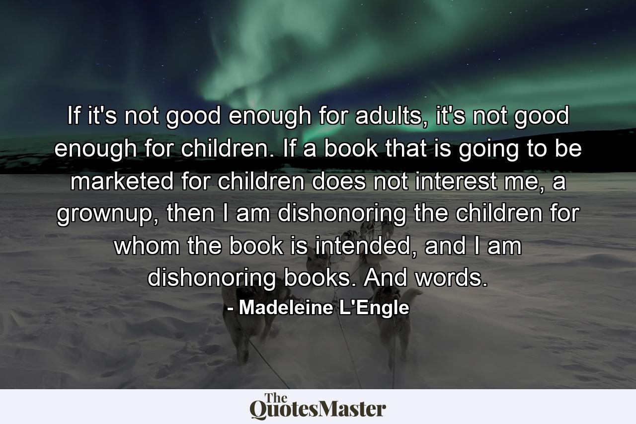 If it's not good enough for adults, it's not good enough for children. If a book that is going to be marketed for children does not interest me, a grownup, then I am dishonoring the children for whom the book is intended, and I am dishonoring books. And words. - Quote by Madeleine L'Engle