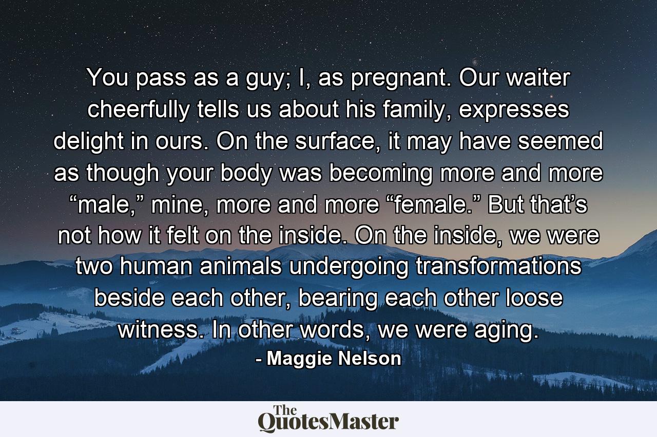 You pass as a guy; I, as pregnant. Our waiter cheerfully tells us about his family, expresses delight in ours. On the surface, it may have seemed as though your body was becoming more and more “male,” mine, more and more “female.” But that’s not how it felt on the inside. On the inside, we were two human animals undergoing transformations beside each other, bearing each other loose witness. In other words, we were aging. - Quote by Maggie Nelson