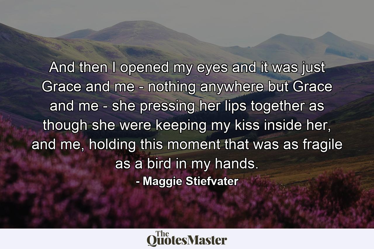 And then I opened my eyes and it was just Grace and me - nothing anywhere but Grace and me - she pressing her lips together as though she were keeping my kiss inside her, and me, holding this moment that was as fragile as a bird in my hands. - Quote by Maggie Stiefvater