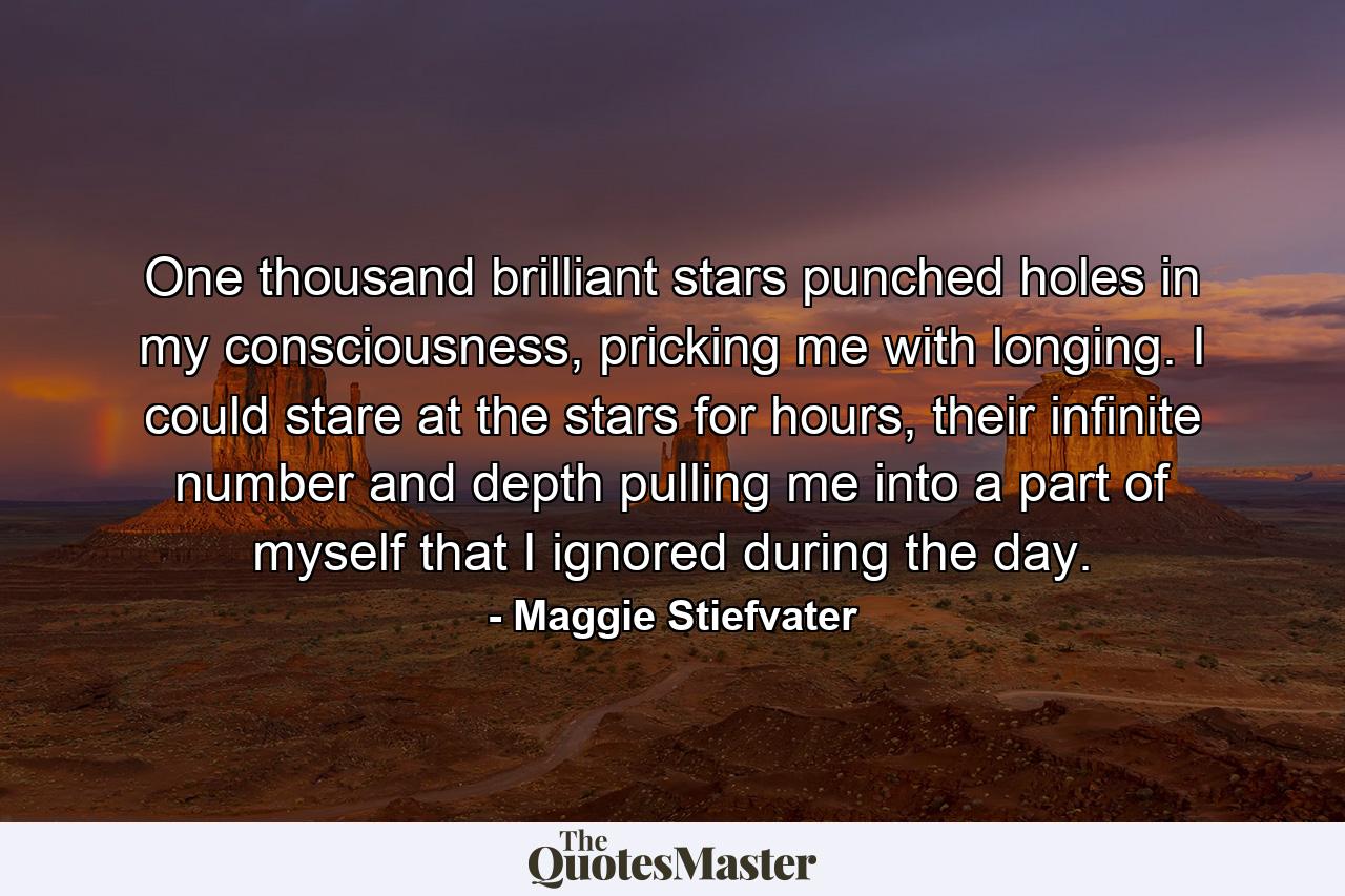 One thousand brilliant stars punched holes in my consciousness, pricking me with longing. I could stare at the stars for hours, their infinite number and depth pulling me into a part of myself that I ignored during the day. - Quote by Maggie Stiefvater