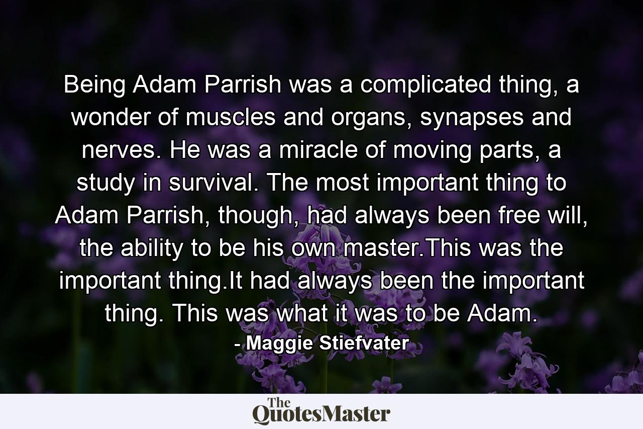 Being Adam Parrish was a complicated thing, a wonder of muscles and organs, synapses and nerves. He was a miracle of moving parts, a study in survival. The most important thing to Adam Parrish, though, had always been free will, the ability to be his own master.This was the important thing.It had always been the important thing. This was what it was to be Adam. - Quote by Maggie Stiefvater