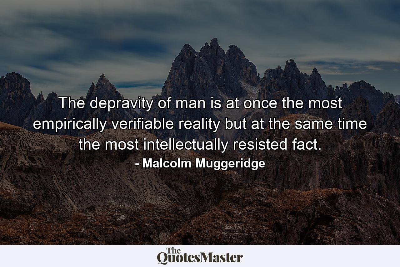 The depravity of man is at once the most empirically verifiable reality but at the same time the most intellectually resisted fact. - Quote by Malcolm Muggeridge