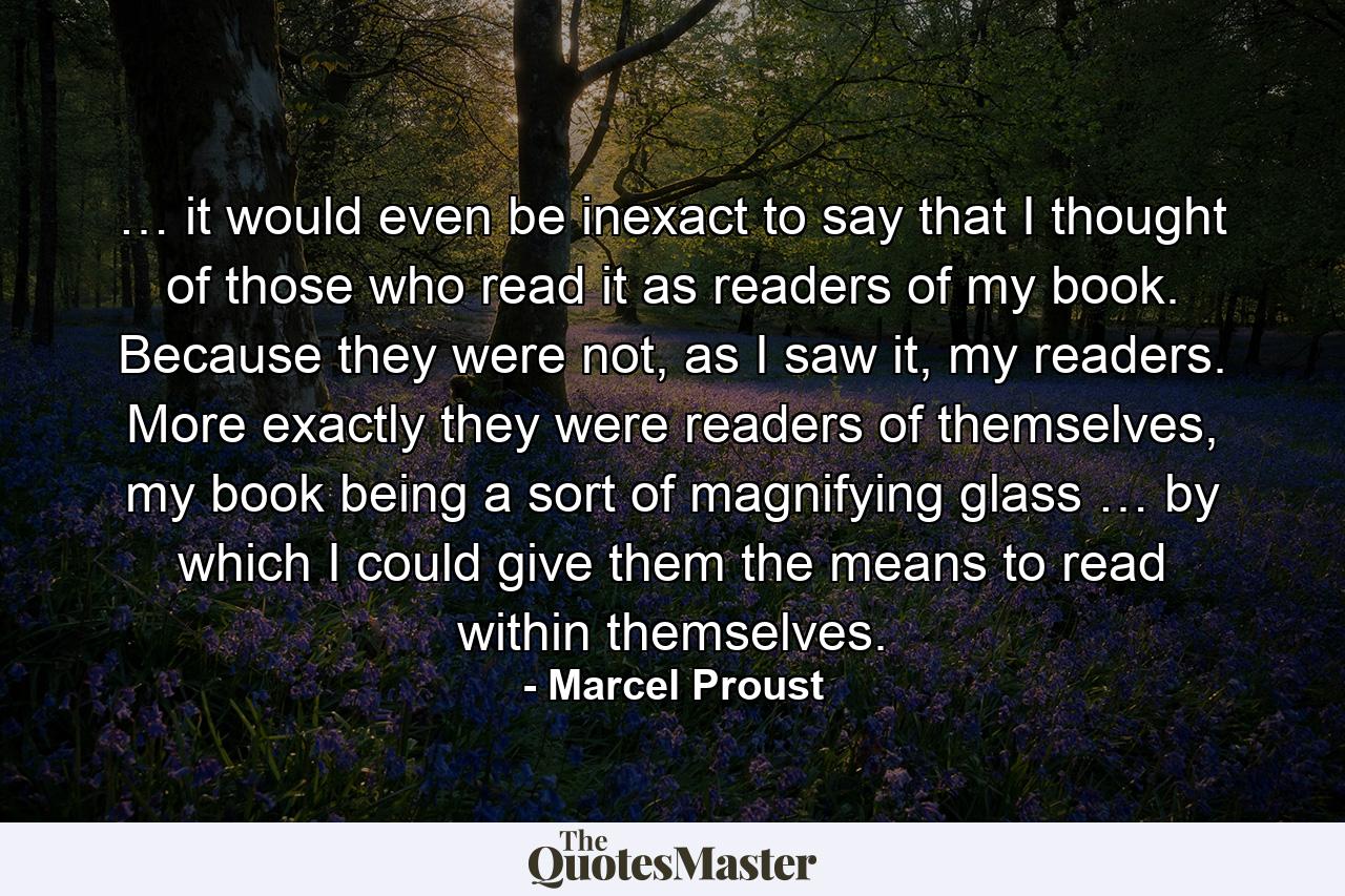 … it would even be inexact to say that I thought of those who read it as readers of my book. Because they were not, as I saw it, my readers. More exactly they were readers of themselves, my book being a sort of magnifying glass … by which I could give them the means to read within themselves. - Quote by Marcel Proust