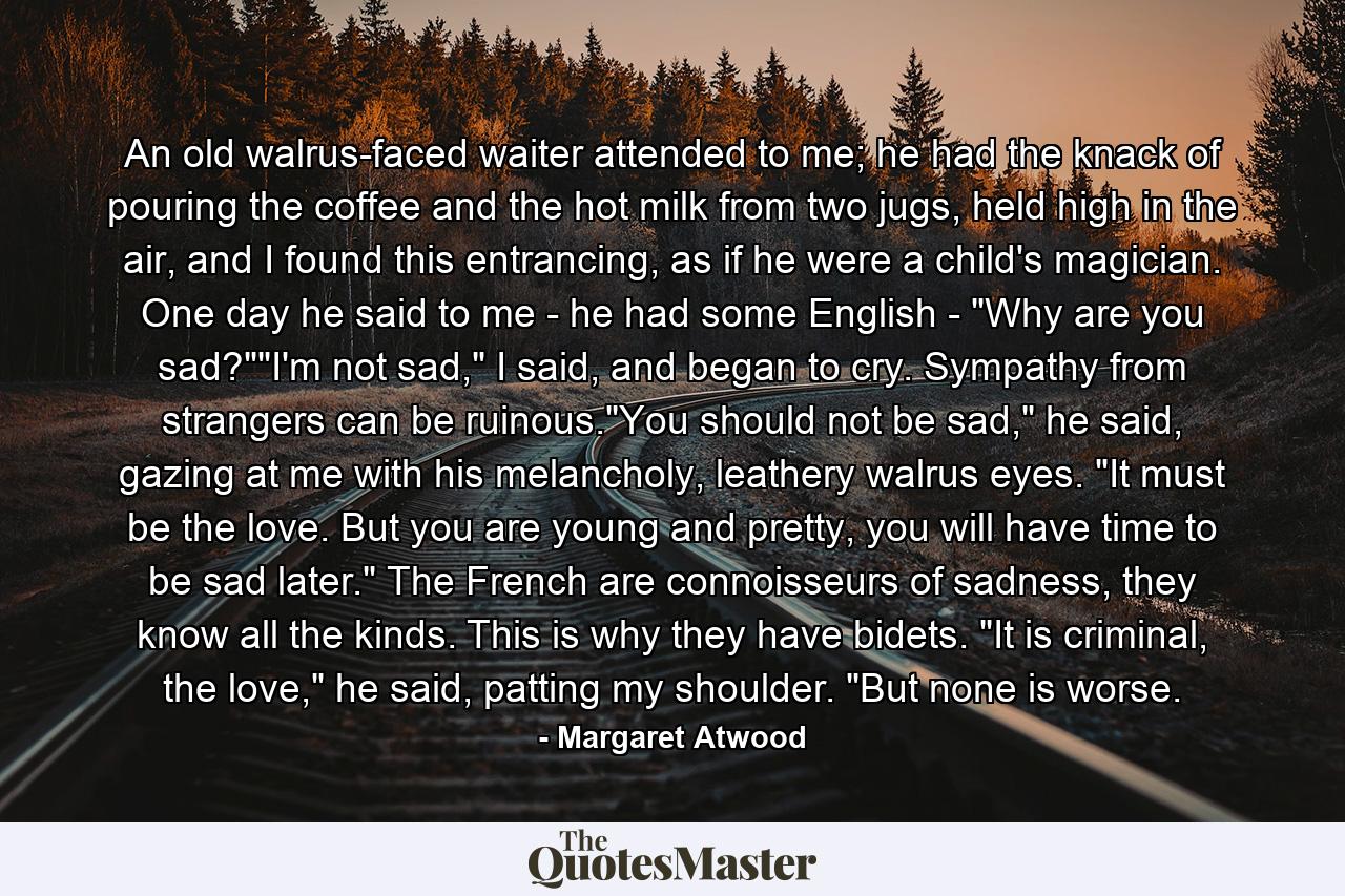 An old walrus-faced waiter attended to me; he had the knack of pouring the coffee and the hot milk from two jugs, held high in the air, and I found this entrancing, as if he were a child's magician. One day he said to me - he had some English - 