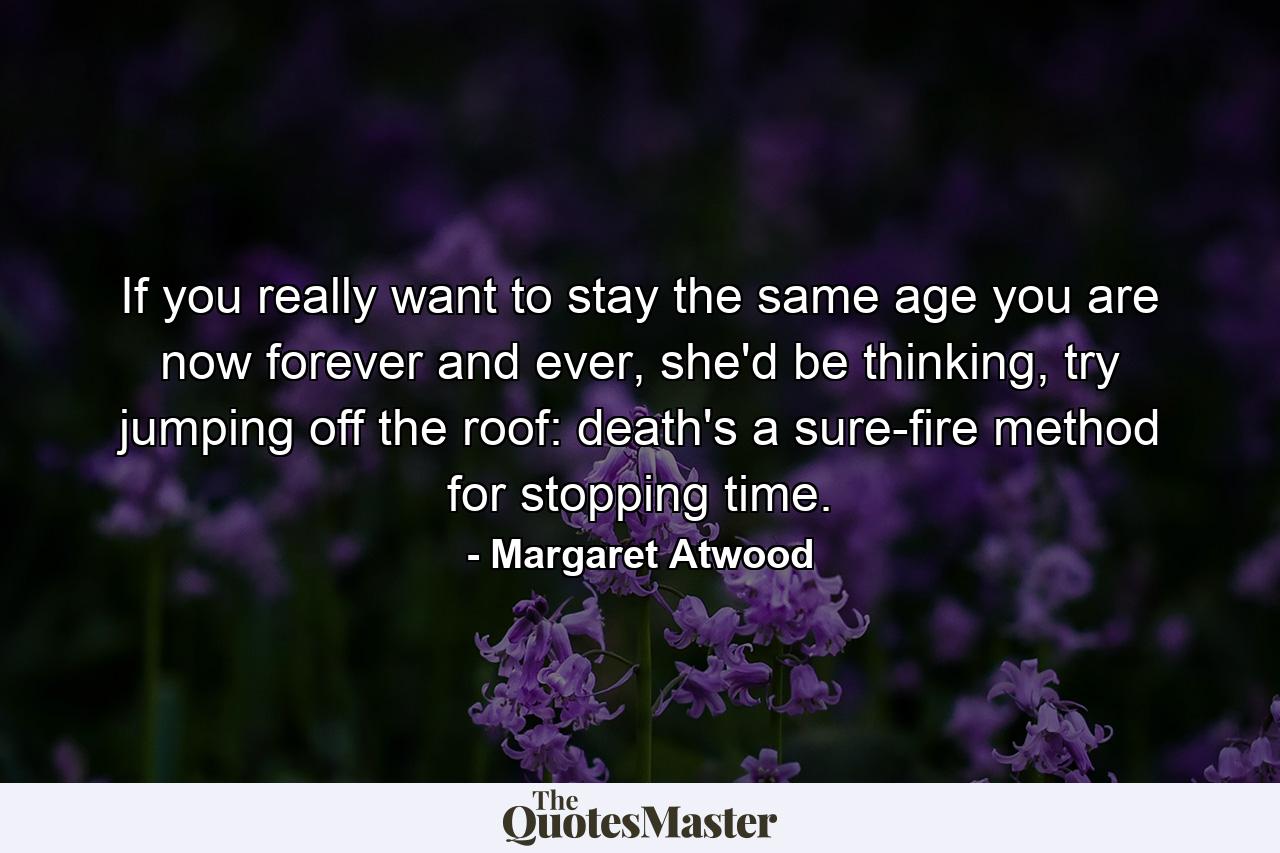 If you really want to stay the same age you are now forever and ever, she'd be thinking, try jumping off the roof: death's a sure-fire method for stopping time. - Quote by Margaret Atwood