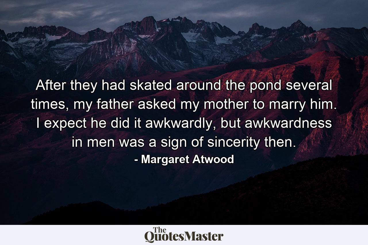 After they had skated around the pond several times, my father asked my mother to marry him. I expect he did it awkwardly, but awkwardness in men was a sign of sincerity then. - Quote by Margaret Atwood