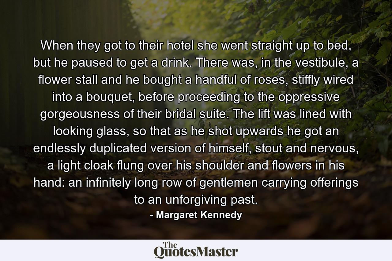 When they got to their hotel she went straight up to bed, but he paused to get a drink. There was, in the vestibule, a flower stall and he bought a handful of roses, stiffly wired into a bouquet, before proceeding to the oppressive gorgeousness of their bridal suite. The lift was lined with looking glass, so that as he shot upwards he got an endlessly duplicated version of himself, stout and nervous, a light cloak flung over his shoulder and flowers in his hand: an infinitely long row of gentlemen carrying offerings to an unforgiving past. - Quote by Margaret Kennedy