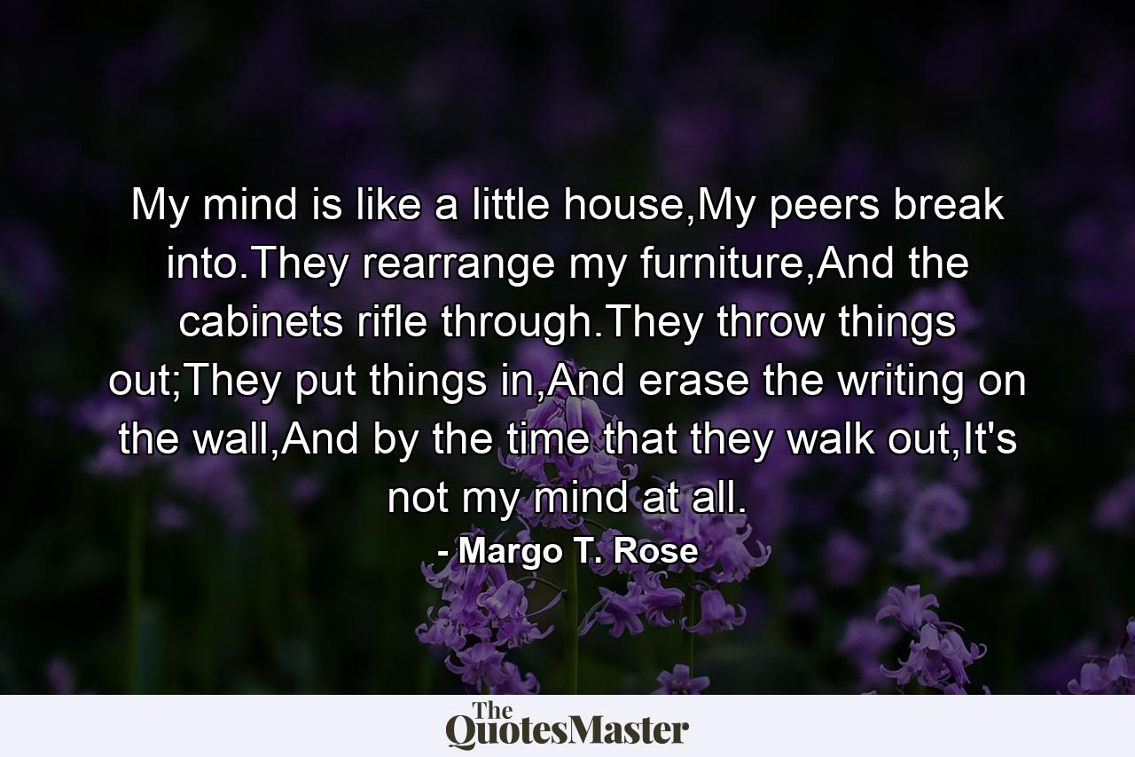 My mind is like a little house,My peers break into.They rearrange my furniture,And the cabinets rifle through.They throw things out;They put things in,And erase the writing on the wall,And by the time that they walk out,It's not my mind at all. - Quote by Margo T. Rose