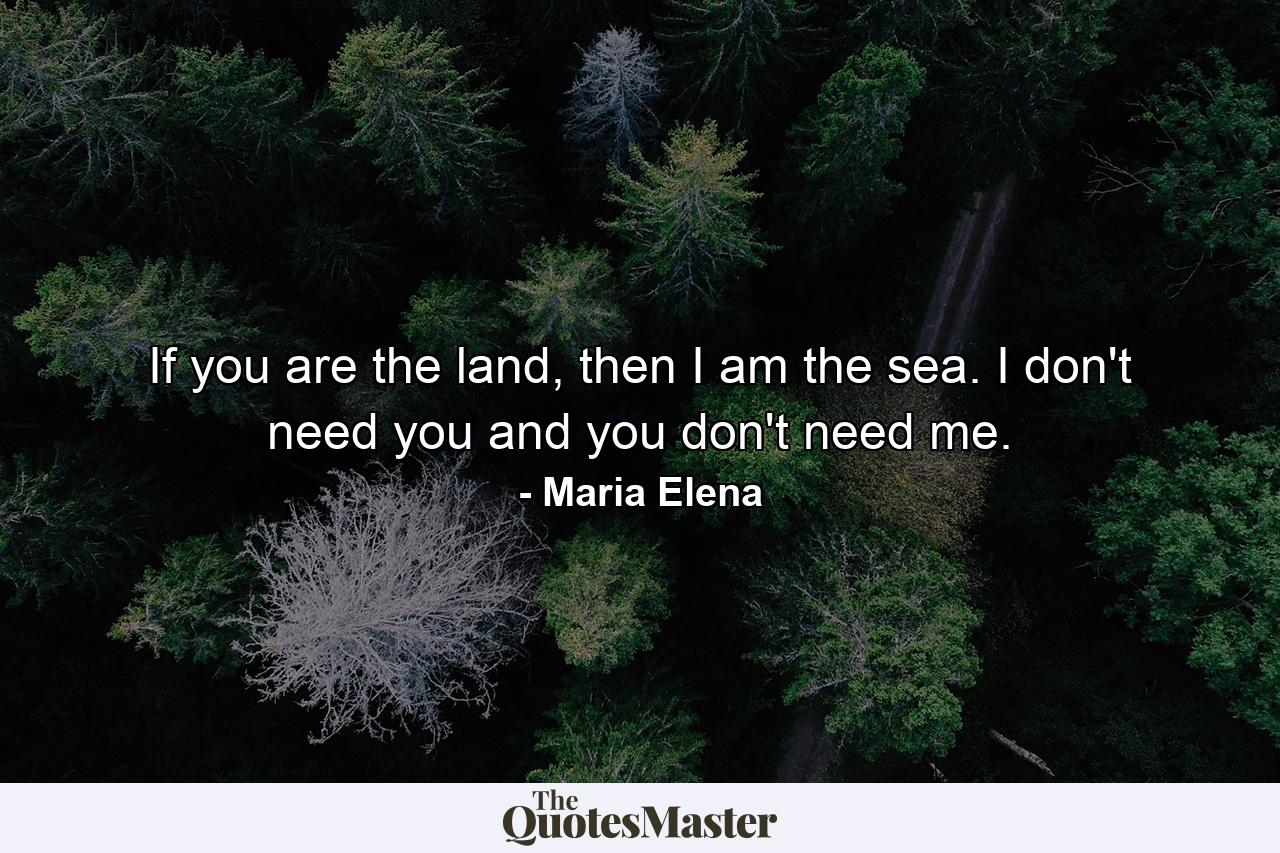 If you are the land, then I am the sea. I don't need you and you don't need me. - Quote by Maria Elena