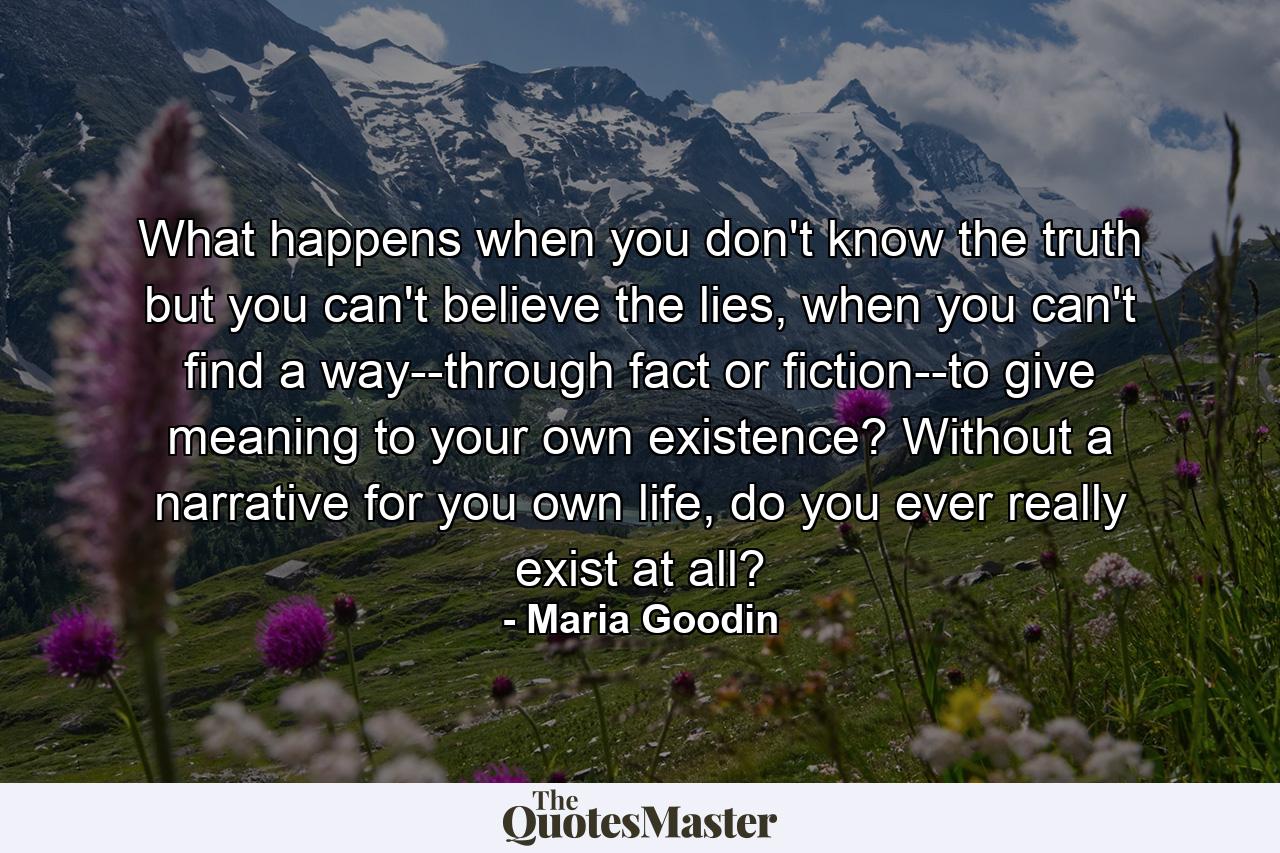 What happens when you don't know the truth but you can't believe the lies, when you can't find a way--through fact or fiction--to give meaning to your own existence? Without a narrative for you own life, do you ever really exist at all? - Quote by Maria Goodin