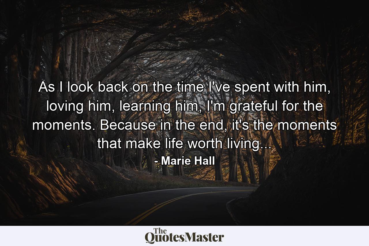 As I look back on the time I've spent with him, loving him, learning him, I'm grateful for the moments. Because in the end, it's the moments that make life worth living... - Quote by Marie Hall