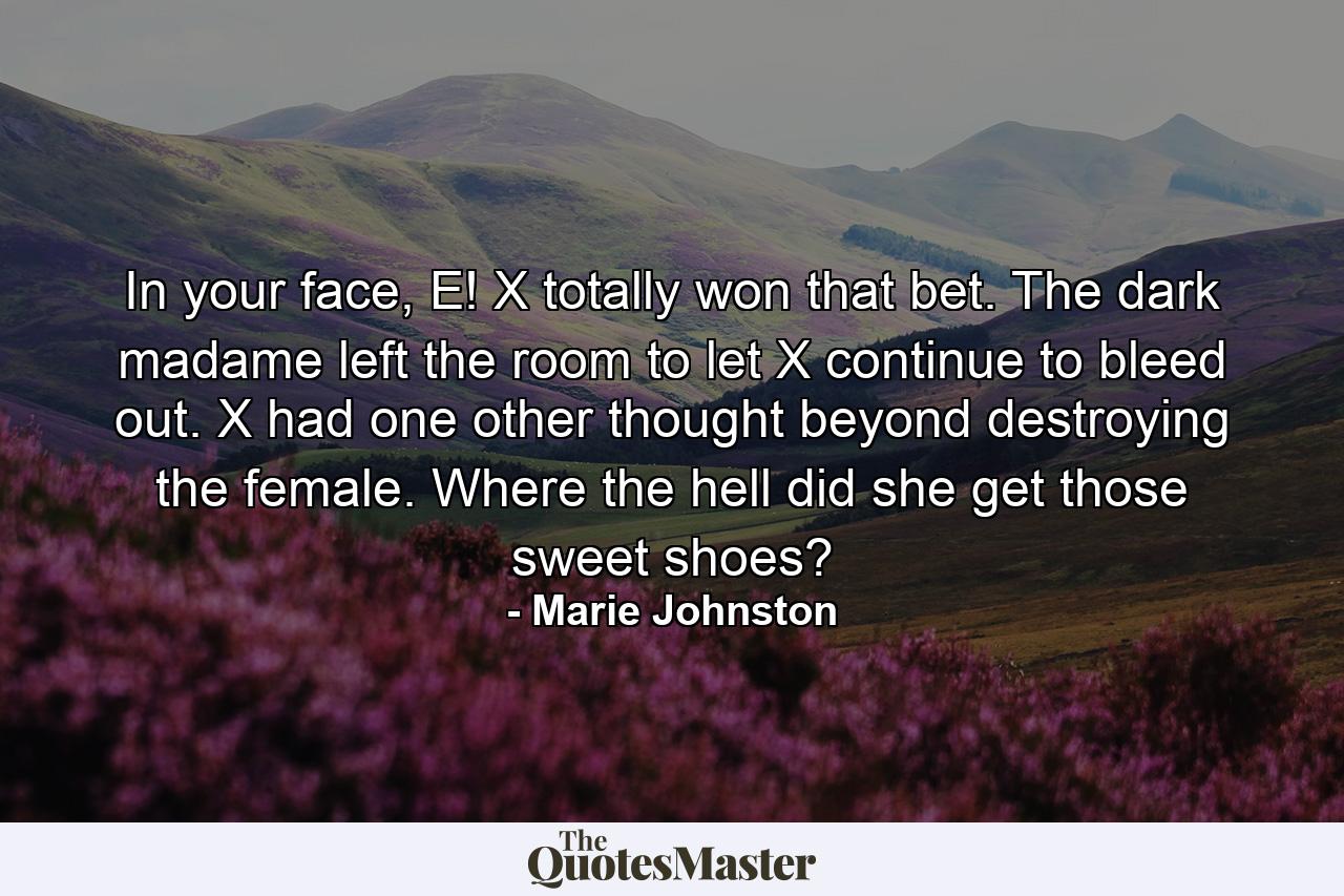 In your face, E! X totally won that bet. The dark madame left the room to let X continue to bleed out. X had one other thought beyond destroying the female. Where the hell did she get those sweet shoes? - Quote by Marie Johnston