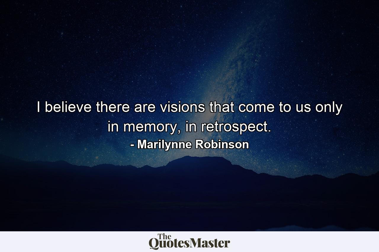 I believe there are visions that come to us only in memory, in retrospect. - Quote by Marilynne Robinson