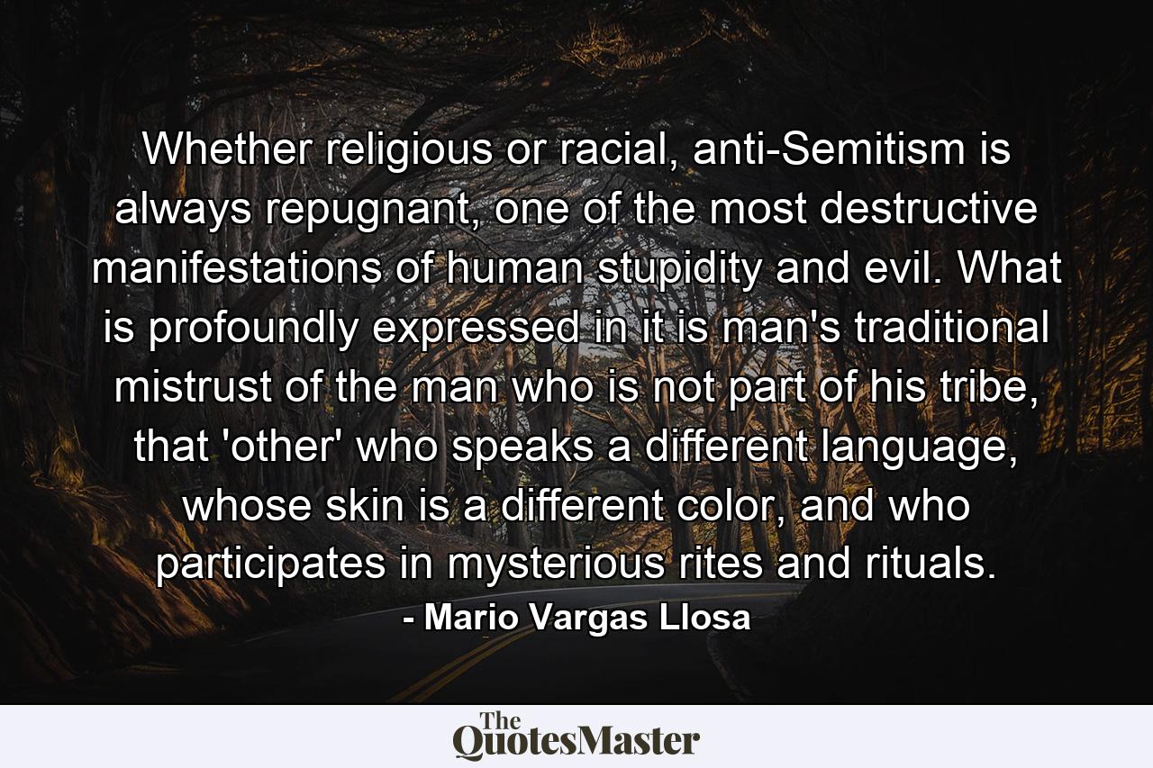 Whether religious or racial, anti-Semitism is always repugnant, one of the most destructive manifestations of human stupidity and evil. What is profoundly expressed in it is man's traditional mistrust of the man who is not part of his tribe, that 'other' who speaks a different language, whose skin is a different color, and who participates in mysterious rites and rituals. - Quote by Mario Vargas Llosa