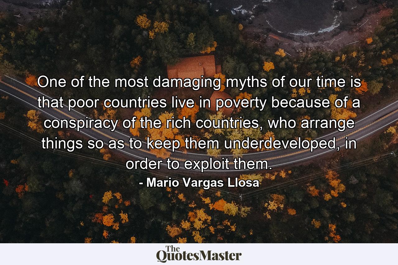 One of the most damaging myths of our time is that poor countries live in poverty because of a conspiracy of the rich countries, who arrange things so as to keep them underdeveloped, in order to exploit them. - Quote by Mario Vargas Llosa