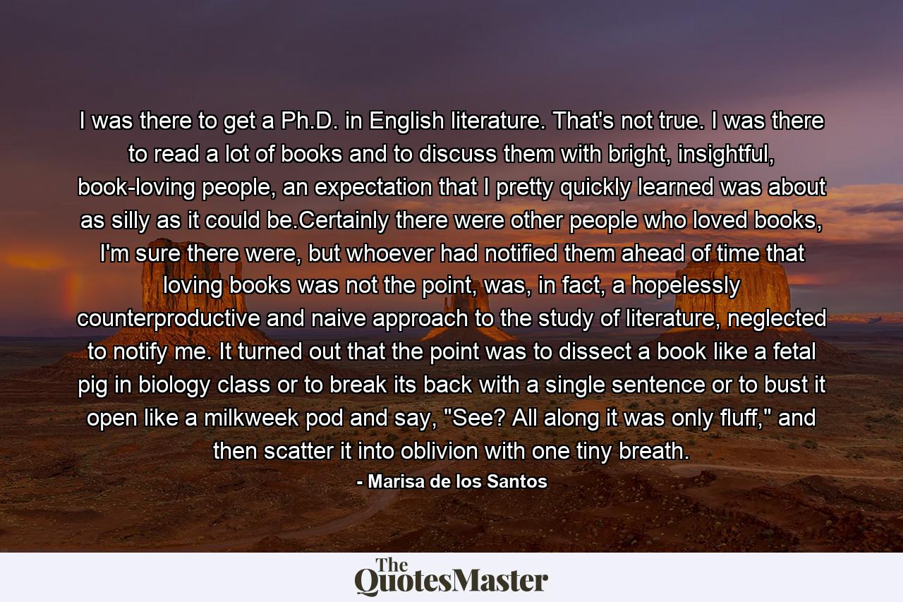 I was there to get a Ph.D. in English literature. That's not true. I was there to read a lot of books and to discuss them with bright, insightful, book-loving people, an expectation that I pretty quickly learned was about as silly as it could be.Certainly there were other people who loved books, I'm sure there were, but whoever had notified them ahead of time that loving books was not the point, was, in fact, a hopelessly counterproductive and naive approach to the study of literature, neglected to notify me. It turned out that the point was to dissect a book like a fetal pig in biology class or to break its back with a single sentence or to bust it open like a milkweek pod and say, 