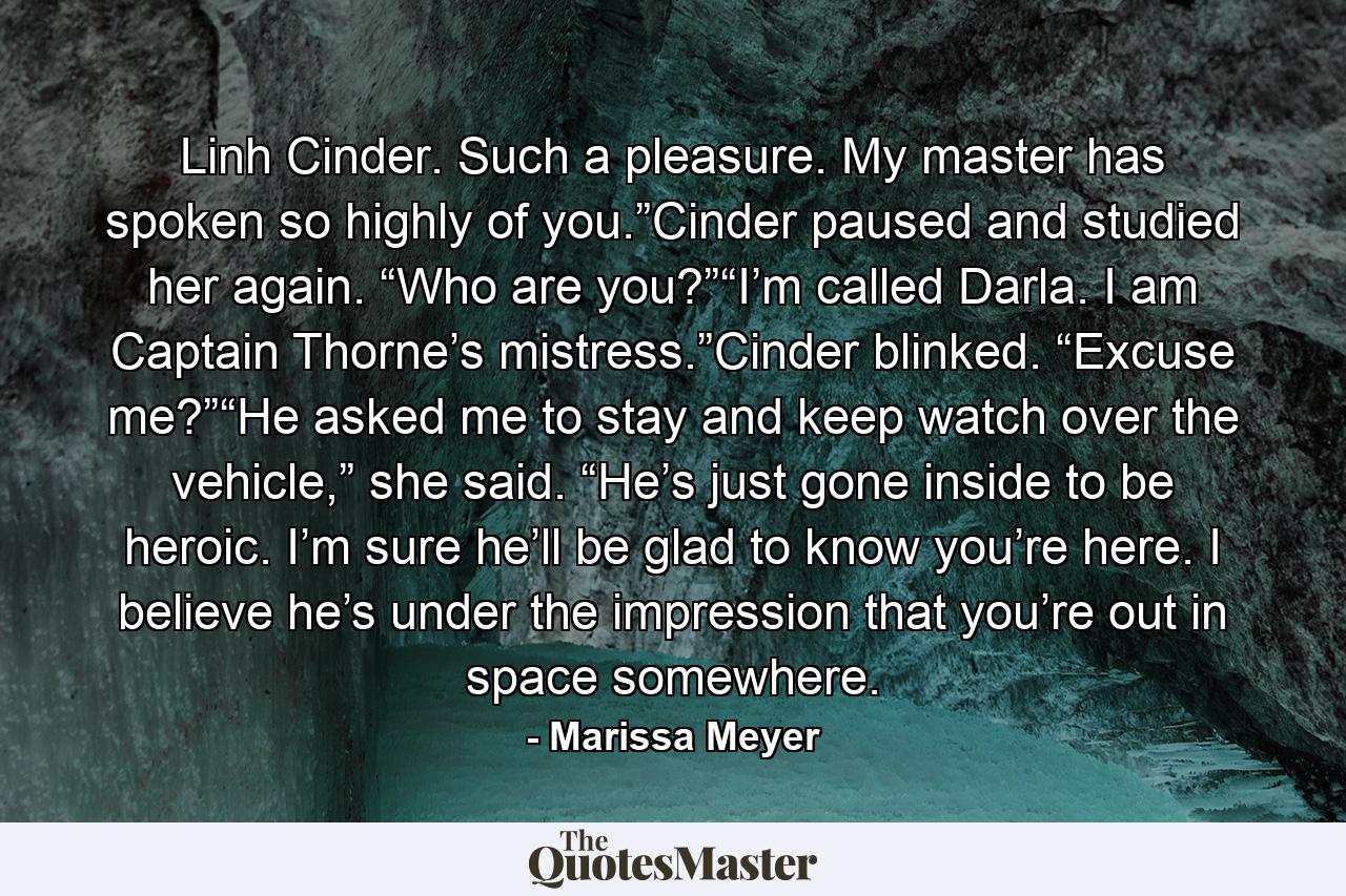 Linh Cinder. Such a pleasure. My master has spoken so highly of you.”Cinder paused and studied her again. “Who are you?”“I’m called Darla. I am Captain Thorne’s mistress.”Cinder blinked. “Excuse me?”“He asked me to stay and keep watch over the vehicle,” she said. “He’s just gone inside to be heroic. I’m sure he’ll be glad to know you’re here. I believe he’s under the impression that you’re out in space somewhere. - Quote by Marissa Meyer