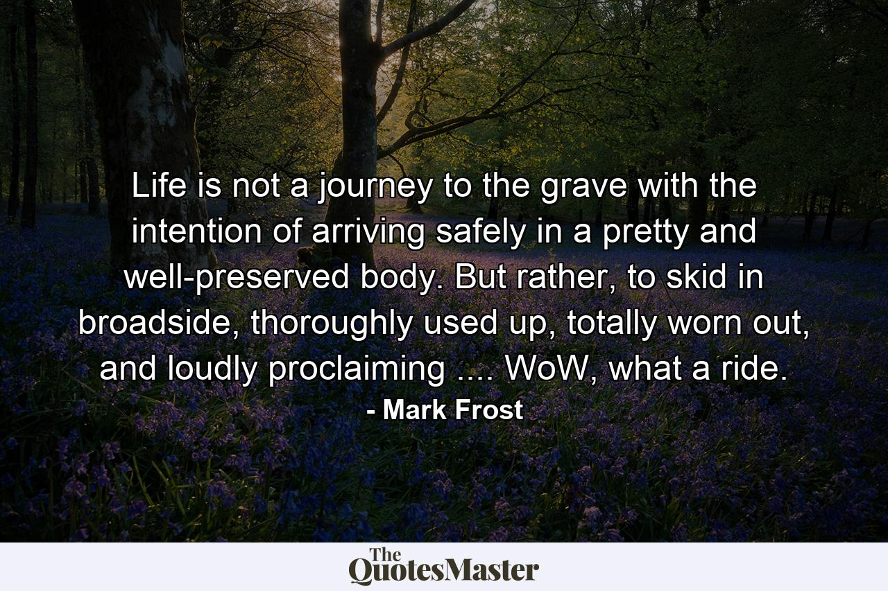 Life is not a journey to the grave with the intention of arriving safely in a pretty and well-preserved body. But rather, to skid in broadside, thoroughly used up, totally worn out, and loudly proclaiming .... WoW, what a ride. - Quote by Mark Frost