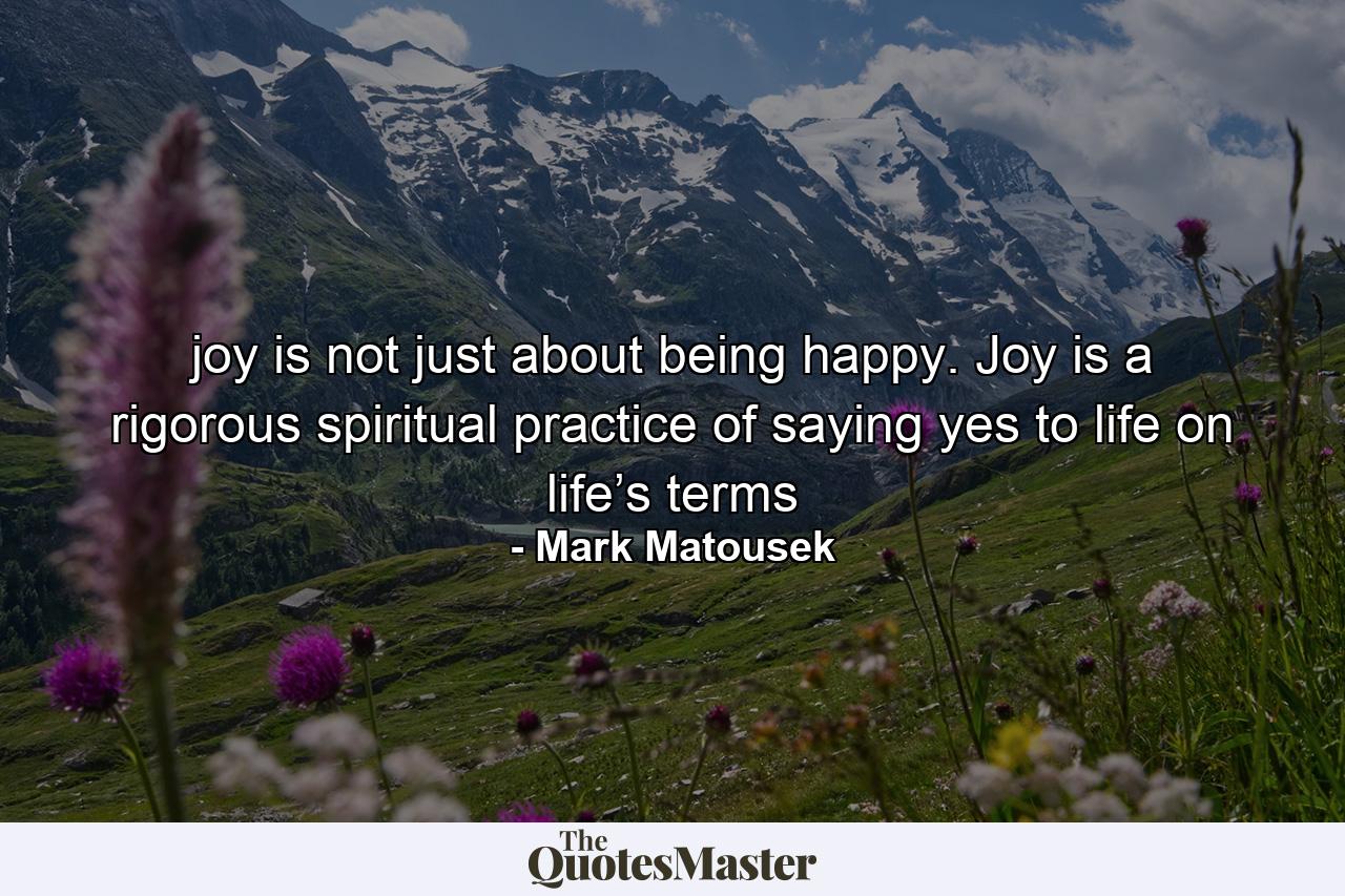 joy is not just about being happy. Joy is a rigorous spiritual practice of saying yes to life on life’s terms - Quote by Mark Matousek