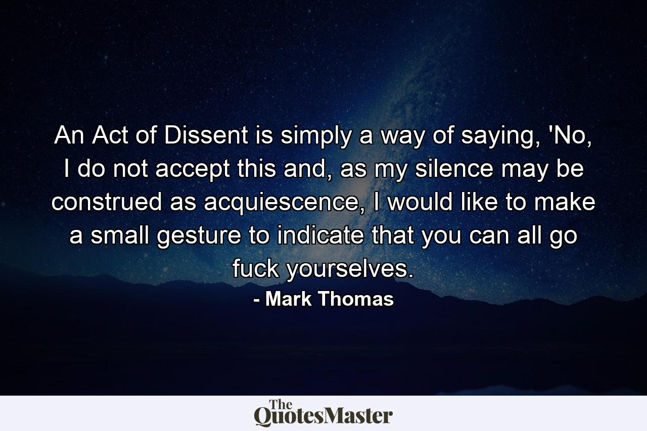 An Act of Dissent is simply a way of saying, 'No, I do not accept this and, as my silence may be construed as acquiescence, I would like to make a small gesture to indicate that you can all go fuck yourselves. - Quote by Mark Thomas