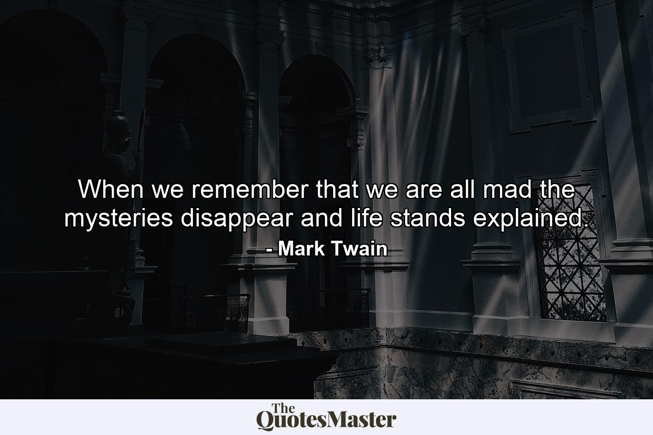 When we remember that we are all mad  the mysteries disappear and life stands explained. - Quote by Mark Twain