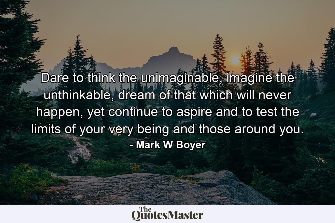 Dare to think the unimaginable, imagine the unthinkable, dream of that which will never happen, yet continue to aspire and to test the limits of your very being and those around you. - Quote by Mark W Boyer