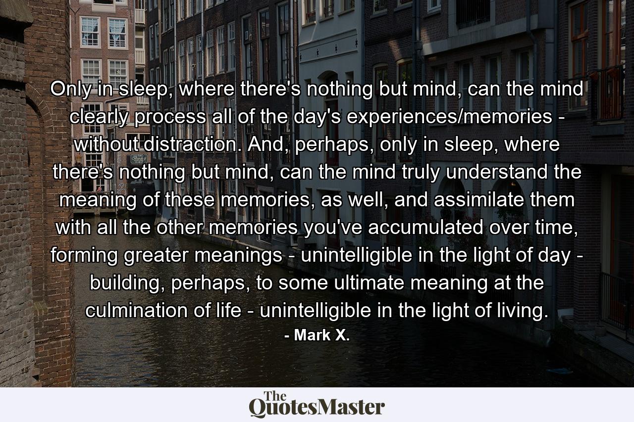 Only in sleep, where there's nothing but mind, can the mind clearly process all of the day's experiences/memories - without distraction. And, perhaps, only in sleep, where there's nothing but mind, can the mind truly understand the meaning of these memories, as well, and assimilate them with all the other memories you've accumulated over time, forming greater meanings - unintelligible in the light of day - building, perhaps, to some ultimate meaning at the culmination of life - unintelligible in the light of living. - Quote by Mark X.