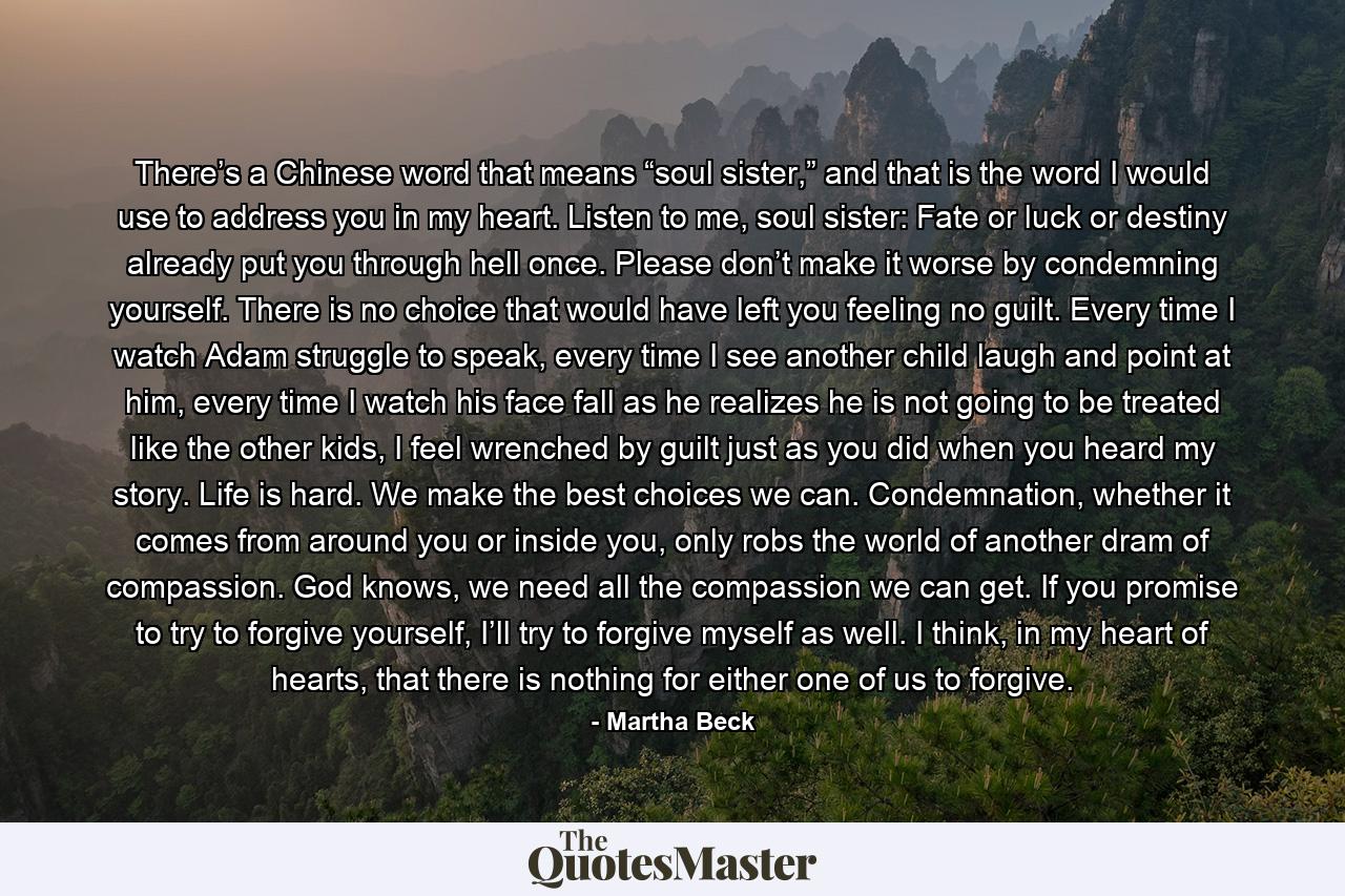 There’s a Chinese word that means “soul sister,” and that is the word I would use to address you in my heart. Listen to me, soul sister: Fate or luck or destiny already put you through hell once. Please don’t make it worse by condemning yourself. There is no choice that would have left you feeling no guilt. Every time I watch Adam struggle to speak, every time I see another child laugh and point at him, every time I watch his face fall as he realizes he is not going to be treated like the other kids, I feel wrenched by guilt just as you did when you heard my story. Life is hard. We make the best choices we can. Condemnation, whether it comes from around you or inside you, only robs the world of another dram of compassion. God knows, we need all the compassion we can get. If you promise to try to forgive yourself, I’ll try to forgive myself as well. I think, in my heart of hearts, that there is nothing for either one of us to forgive. - Quote by Martha Beck