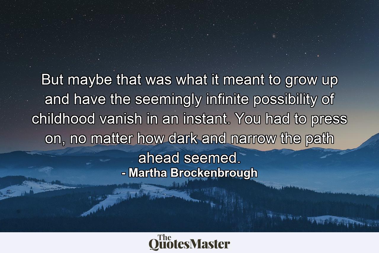 But maybe that was what it meant to grow up and have the seemingly infinite possibility of childhood vanish in an instant. You had to press on, no matter how dark and narrow the path ahead seemed. - Quote by Martha Brockenbrough