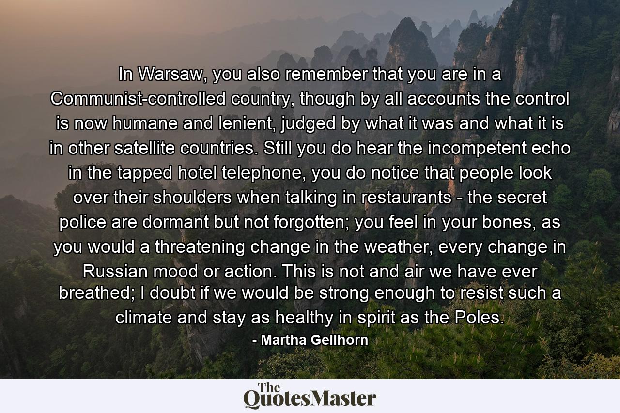 In Warsaw, you also remember that you are in a Communist-controlled country, though by all accounts the control is now humane and lenient, judged by what it was and what it is in other satellite countries. Still you do hear the incompetent echo in the tapped hotel telephone, you do notice that people look over their shoulders when talking in restaurants - the secret police are dormant but not forgotten; you feel in your bones, as you would a threatening change in the weather, every change in Russian mood or action. This is not and air we have ever breathed; I doubt if we would be strong enough to resist such a climate and stay as healthy in spirit as the Poles. - Quote by Martha Gellhorn