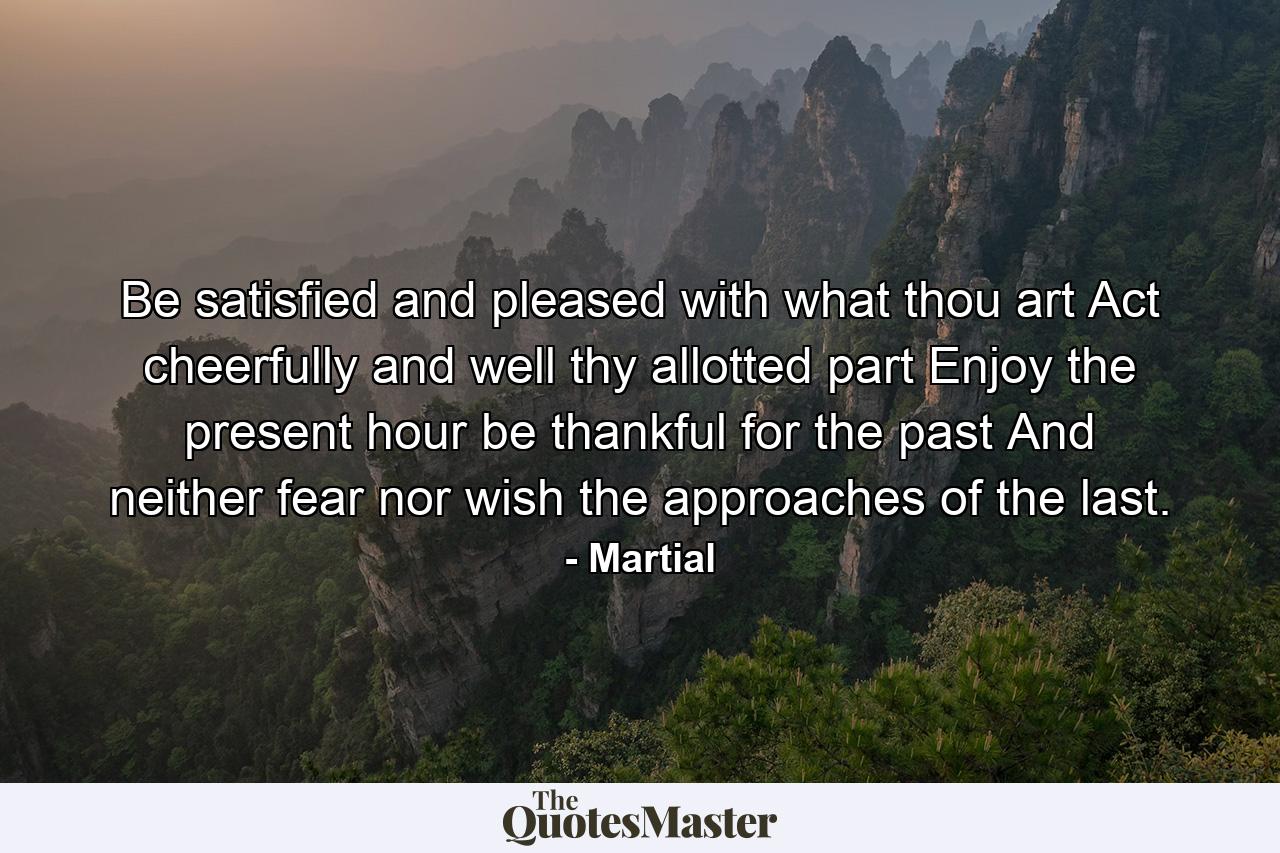 Be satisfied  and pleased with what thou art  Act cheerfully and well thy allotted part  Enjoy the present hour  be thankful for the past  And neither fear  nor wish  the approaches of the last. - Quote by Martial