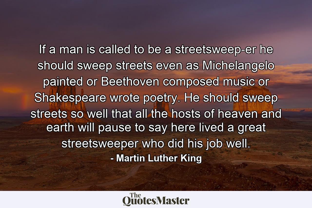 If a man is called to be a streetsweep-er  he should sweep streets even as Michelangelo painted  or Beethoven composed music or Shakespeare wrote poetry. He should sweep streets so well that all the hosts of heaven and earth will pause to say  here lived a great streetsweeper who did his job well. - Quote by Martin Luther King