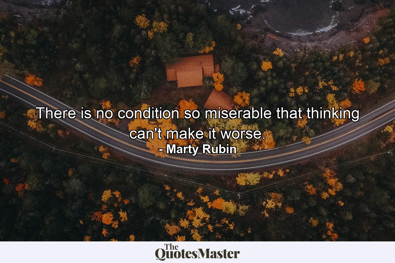 There is no condition so miserable that thinking can't make it worse. - Quote by Marty Rubin