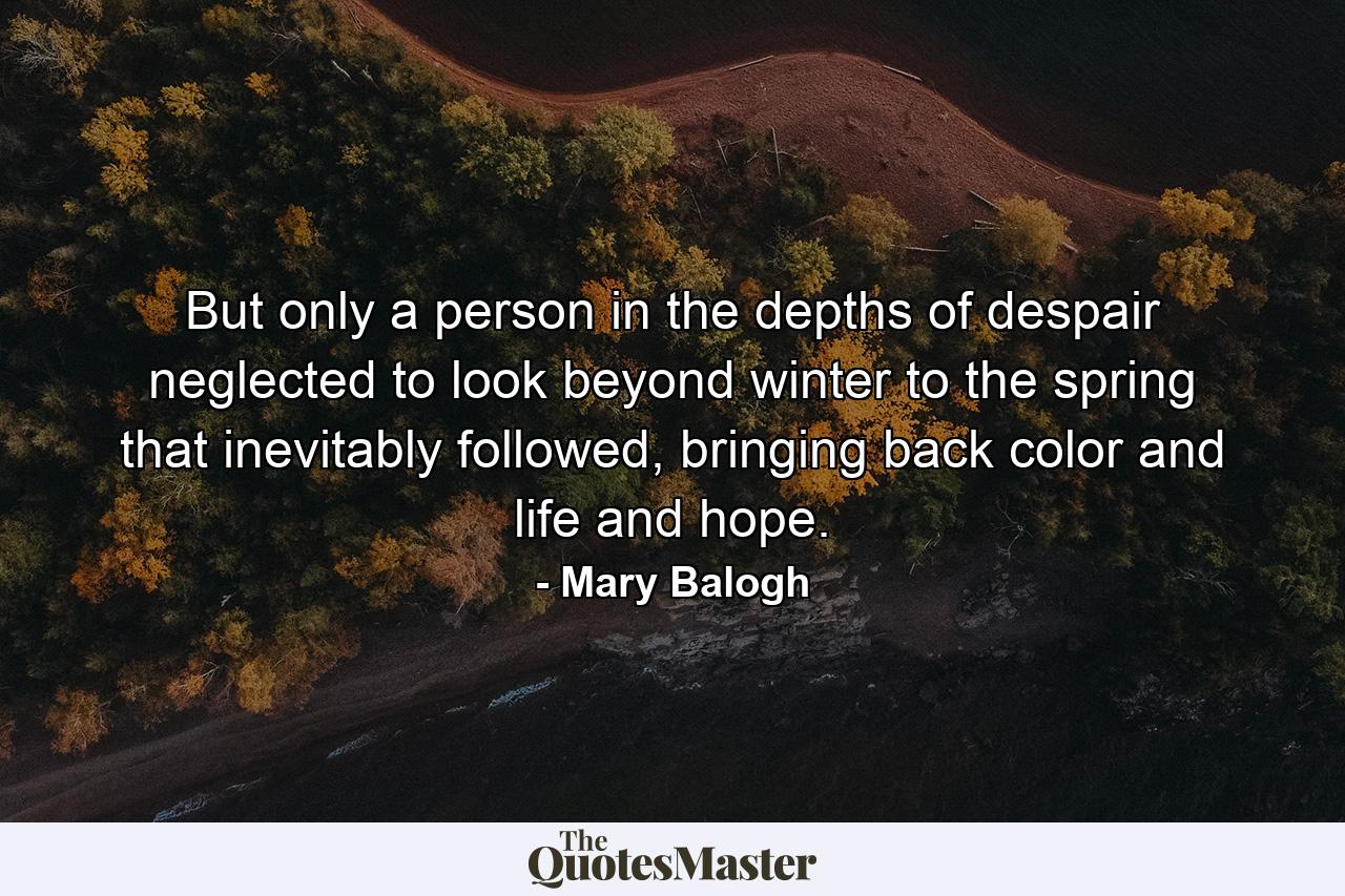 But only a person in the depths of despair neglected to look beyond winter to the spring that inevitably followed, bringing back color and life and hope. - Quote by Mary Balogh