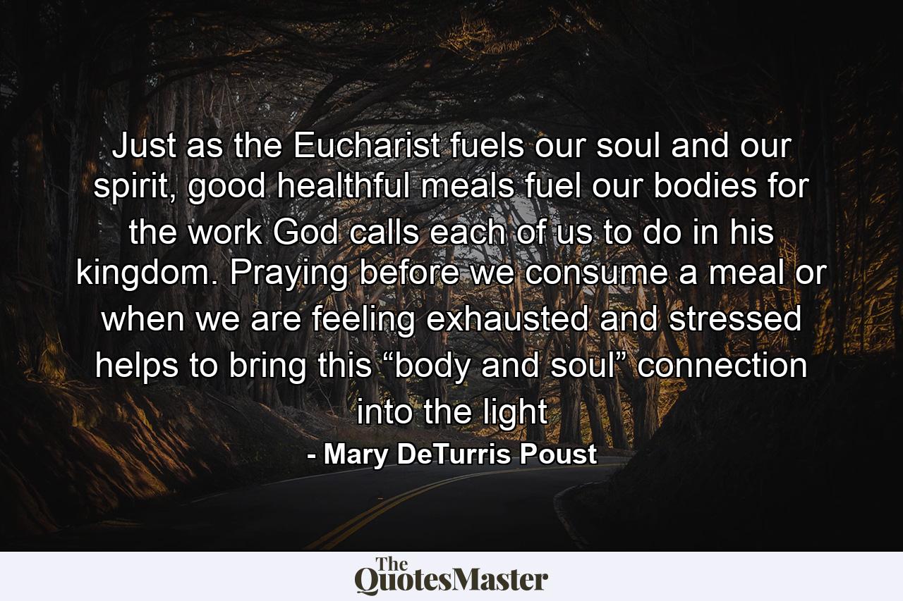 Just as the Eucharist fuels our soul and our spirit, good healthful meals fuel our bodies for the work God calls each of us to do in his kingdom. Praying before we consume a meal or when we are feeling exhausted and stressed helps to bring this “body and soul” connection into the light - Quote by Mary DeTurris Poust